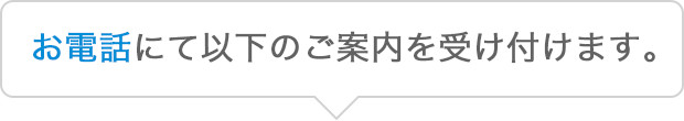 お電話にて以下のご案内を受け付けます