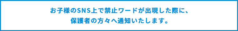 お子様のSNS上で禁止ワードが出現した際に、保護者の方々へ通知いたします。