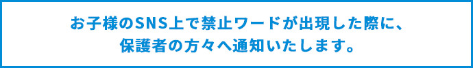 お子様のSNS上で禁止ワードが出現した際に、保護者の方々へ通知いたします。